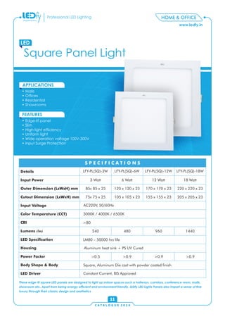 C A T A L O G U E 2 0 1 6
www.ledfy.in
HOME & OFFICEProfessional LED Lighting
• Malls
• Ofces
• Residential
• Showrooms
APPLICATIONS
• Edge-lit panel
• Slim
• High light efciency
• Uniform light
• Wide operation voltage 100V-300V
• Input Surge Protection
FEATURES
Square Panel Light
LED
11
These edge-lit square LED panels are designed to light up indoor spaces such a hallways, corridors, conference room, malls,
showroom etc. Apart from being energy-efcient and environment friendly, LEDfy LED Lights Panels also impart a sense of ne
luxury through their classic design and aesthetics
Details
Input Power
Outer Dimension (LxWxH) mm
Cutout Dimension (LxWxH) mm
Input Voltage
Color Temperature (CCT)
CRI
Lumens (lm)
LED Specication
Housing
Power Factor
Body Shape & Body
LED Driver
S P E C I F I C A T I O N S
LFY-PL(SQ)-3W LFY-PL(SQ)-6W LFY-PL(SQ)-12W LFY-PL(SQ)-18W
3 Watt 6 Watt 12 Watt 18 Watt
85x 85 x 25 120 x 120 x 23 170 x 170 x 23 220 x 220 x 23
75x 75 x 25 105 x 105 x 23 155 x 155 x 23 205 x 205 x 23
AC220V, 50/60Hz
3000K / 4000K / 6500K
>80
240 480 960 1440
LM80 – 50000 hrs life
Aluminum heat sink + PS UV Cured
>0.5 >0.9 >0.9 >0.9
Square, Aluminum Die cast with powder coated nish
Constant Current, BIS Approved
 