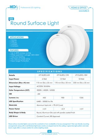 C A T A L O G U E 2 0 1 6
www.ledfy.in
HOME & OFFICEProfessional LED Lighting
Round Surface Light
LED
• Homes
• Ofces
• Lobbies
• Corridors
APPLICATIONS
• Up to 80% energy saving
• Wide operation voltage 100V-300V
• Very low heating
• No mercury inside lamp
• Input Surge Protection
FEATURES
12
These surface mounted lights overcome the constraints of non-availability of recess arrangement. Their user friendly mounting
arrangements along with a well nished light body creates an elegant look for the ceiling. A glare free light pattern and wide
beam angle offers a unique solution for surface lighting needs.
Details
Input Power
Dimension (Dia x H) mm
Input Voltage
Color Temperature (CCT)
CRI
Lumens (lm)
LED Specication
Materials
Power Factor
Body Shape & Body
LED Driver
S P E C I F I C A T I O N S
LFY-SL(RO)-6W LFY-SL(RO)-12W LFY-SL(RO)-18W
6 Watt 12 Watt 18 Watt
110 mm Dia x 35 mm 170 mm Dia x 35 mm 220 mm Dia x 35 mm
AC220V, 50/60Hz
3000K / 4000K / 6500K
>80
450 900 1350
LM80 – 50000 hrs life
Round, Aluminum Die cast with powder coated nish
Constant Current, BIS Approved
>0.9 >0.9 >0.9
Aluminum heat sink + PS UV Cured
 