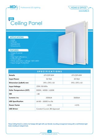 C A T A L O G U E 2 0 1 6
www.ledfy.in
HOME & OFFICEProfessional LED Lighting
• Malls
• Ofces
• Residential
• Showrooms
APPLICATIONS
• Edge-lit panel
• Slim
• High light efciency
• Uniform light
• Wide operation voltage 100V-300V
• Input Surge Protection
FEATURES
Ceiling Panel
LED
14
Details
Input Power
Dimension (LxBxH) mm
Input Voltage
Color Temperature (CCT)
CRI
Lumens (lm)
LED Specication
Power Factor
LED Driver
S P E C I F I C A T I O N SS P E C I F I C A T I O N S
These Ceiling Panel is a state of art design LED Light with user friendly mounting arrangement along with a well nished Light
body creating an elegant look.
LFY-CDP-36W
40 Watt
LFY-CDP-40W
36 Watt
595 x 595 x 65 595 x 595 x 65
220V, 50/60Hz
3000K / 4000K / 6500K
3200LM
>0.95 >0.95
>80
3600LM
LM 80 – 50000 hrs life
Constant Current, BIS Approved
 