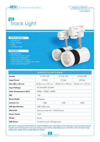 C A T A L O G U E 2 0 1 6
www.ledfy.in
HOME & OFFICEProfessional LED Lighting
• Showroom
• Area lighting
• Malls
• Jewelry stores
APPLICATIONS
• Elegant look
• Accurate beam angle
• High color rendering
• COB based technology
• Wide operation voltage 100V-300V
• Input surge protection
FEATURES
Track Light
LED
16
Mounted on long guide-rails that dene the required lighting-space, these lights can be physically moved anywhere along the
rail-path, and can be grouped or set apart, giving you any number of xed light source combinations. They are ideal for high
ceiling studio settings where variable lighting is required
Details
Input Power
Size (Dia x H) mm
Input Voltage
Color Temperature (CCT)
CRI
Beam Angle
Lumens (lm)
LED Specication
Materials
Power Factor
Shape
LED Driver
S P E C I F I C A T I O N S
LFY-TLR-10W LFY-TLR-15W LFY-TLR-30W
10 Watt 15 Watt 30 Watt
60 Dia mm x 105 mm 78 Dia mm x 150 mm 98 Dia mm x 175 mm
AC100-300V, 50/60Hz
3000K / 4000K / 6500K
>85
30 Degree
1000
Round
COB 140lm/watt
>0.9
1500 3000
Aluminum heat sink + PS UV Cured
Constant Current, BIS Approved
 