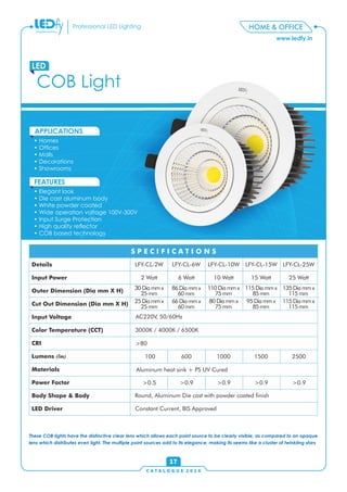 www.ledfy.in
HOME & OFFICEProfessional LED Lighting
• Homes
• Ofces
• Malls
• Decorations
• Showrooms
APPLICATIONS
• Elegant look
• Die cast aluminum body
• White powder coated
• Wide operation voltage 100V-300V
• Input Surge Protection
• High quality reector
• COB based technology
FEATURES
COB Light
LED
C A T A L O G U E 2 0 1 6
17
These COB lights have the distinctive clear lens which allows each point source to be clearly visible, as compared to an opaque
lens which distributes even light. The multiple point sources add to its elegance, making its seems like a cluster of twinkling stars
Details
Input Power
Outer Dimension (Dia mm X H)
Cut Out Dimension (Dia mm X H)
Input Voltage
Color Temperature (CCT)
CRI
Lumens (lm)
Materials
Power Factor
Body Shape & Body
LED Driver
S P E C I F I C A T I O N S
LFY-CL-2W LFY-CL-6W LFY-CL-10W LFY-CL-15W LFY-CL-25W
2 Watt 6 Watt 10 Watt 15 Watt 25 Watt
30Diammx
25mm
25Diammx
25mm
86Diammx
60mm
66Diammx
60mm
110Diammx
75mm
80Diammx
75mm
115Diammx
85mm
95Diammx
85mm
135Diammx
115mm
115Diammx
115mm
AC220V, 50/60Hz
3000K / 4000K / 6500K
>80
100 600 1000 1500 2500
>0.5 >0.9 >0.9 >0.9 >0.9
Round, Aluminum Die cast with powder coated nish
Constant Current, BIS Approved
Aluminum heat sink + PS UV Cured
 