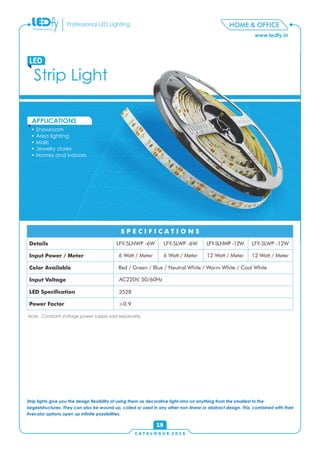 C A T A L O G U E 2 0 1 6
www.ledfy.in
HOME & OFFICEProfessional LED Lighting
• Showroom
• Area lighting
• Malls
• Jewelry stores
• Homes and indoors
APPLICATIONS
Strip Light
LED
19
Strip lights give you the design exibility of using them as decorative light-rims on anything from the smallest to the
largeststructures. They can also be wound up, coiled or used in any other non-linear or abstract design. This, combined with their
vecolor options open up innite possibilities.
Details
Input Power / Meter
Color Available
Input Voltage
LED Specication
Power Factor
S P E C I F I C A T I O N S
LFY-SLNWP -6W LFY-SLWP -6W LFY-SLNWP -12W LFY-SLWP -12W
6 Watt / Meter 6 Watt / Meter 12 Watt / Meter 12 Watt / Meter
Red / Green / Blue / Neutral White / Warm White / Cool White
AC220V, 50/60Hz
3528
>0.9
Note : Constant Voltage power supply sold separately
 