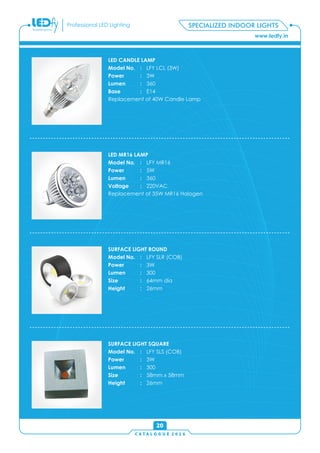 C A T A L O G U E 2 0 1 6
www.ledfy.in
Professional LED Lighting
SURFACE LIGHT ROUND
Model No. : LFY SLR (COB)
Power : 3W
Lumen : 300
Size : 64mm dia
Height : 26mm
SURFACE LIGHT SQUARE
Model No. : LFY SLS (COB)
Power : 3W
Lumen : 300
Size : 58mm x 58mm
Height : 26mm
20
SPECIALIZED INDOOR LIGHTS
LED CANDLE LAMP
Model No. : LFY LCL (3W)
Power : 3W
Lumen : 360
Base : E14
Replacement of 40W Candle Lamp
LED MR16 LAMP
Model No. : LFY MR16
Power : 5W
Lumen : 360
Voltage : 220VAC
Replacement of 35W MR16 Halogen
 