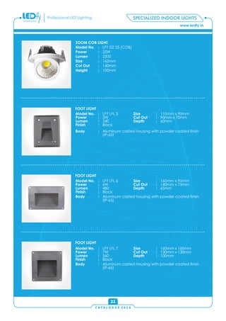 C A T A L O G U E 2 0 1 6
www.ledfy.in
Professional LED Lighting
21
SPECIALIZED INDOOR LIGHTS
ZOOM COB LIGHT
Model No. : LFY DZ 25 (COB)
Power : 25W
Lumen : 2500
Size : 165mm
Cut Out : 140mm
Height : 100mm
Model No. : LFY LFL 3
Power : 3W
Lumen : 240
Finish : Black
Size : 110mm x 90mm
Cut Out : 90mm x 70mm
Depth : 60mm
Body : Aluminum casted housing with powder coated nish
(IP-65)
FOOT LIGHT
Model No. : LFY LFL 6
Power : 6W
Lumen : 480
Finish : Black
Size : 160mm x 95mm
Cut Out : 140mm x 75mm
Depth : 65mm
Body : Aluminum casted housing with powder coated nish
(IP-65)
FOOT LIGHT
Model No. : LFY LFL 7
Power : 7W
Lumen : 560
Finish : Black
Size : 160mm x 160mm
Cut Out : 130mm x 130mm
Depth : 100mm
Body : Aluminum casted housing with powder coated nish
(IP-65)
FOOT LIGHT
 