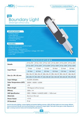 www.ledfy.in
Professional LED Lighting
• Parking areas
• Area lighting
• Boundary illumination
• Outdoor lighting
• Hoarding
APPLICATIONS
• Easy retrot for conventional light
• Uniform distribution
• Eco-friendly • Reduces Co2
• Energy saving • Wide operation voltage 100V-300V
• Input surge protection
• Low THD
FEATURES
Boundary Light
LED
OUTDOOR & INDUSTRIAL
(Street light without Lens)
C A T A L O G U E 2 0 1 6
24
Used for Boundary lighting, campus lighting and garden lighting purposes, LEDfy LED Street Lights are more energy-efcient,
more environment-friendly and more illuminating as compared to regular lights. Their optic lenses give a wider dispersion of
light, covering maximum areas and increasing the poles spacing
520x260x85
130 Watt
LFY-SL-130W
LFY-SL-9W LFY-SL-12W LFY-SL-16W LFY-SL-20W LFY-SL-25W
9 Watt 12 Watt 16 Watt 20 Watt 25 Watt
350x105x70 350x105x70 350x105x70 390x140x70 390x140x70
Details
Input Power
Size (L x W x H) mm
Input Voltage
Color Temperature (CCT)
CRI
Beam Angle
Efcacy
LED Specication
Materials
Power Factor
IP Standard
S P E C I F I C A T I O N S
LFY-SL-30W
LFY-SL-40W LFY-SL-60W LFY-SL-80W LFY-SL-100W
30 Watt
40 Watt 60 Watt 80 Watt 100 Watt
340x140x70
AC220V, 50/60Hz
3000K / 4000K / 6500K
>70
120 degree (without Lenses)
100lm / W
CREE / OSRAM / LUMILED LM80 > 140lm/watt
Aluminum Die cast
>0.95
IP 66
450x200x70 460x230x80450x200x70 460x230x80
LFY-SL-160W
160 Watt
595x295x85
 