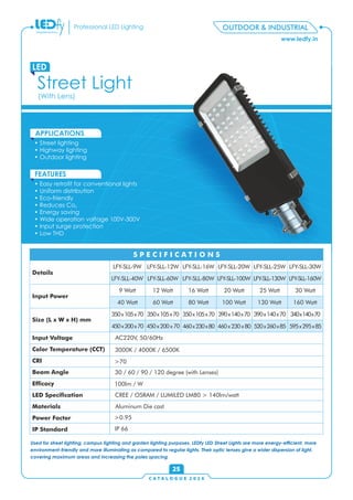 www.ledfy.in
Professional LED Lighting
Street Light
LED
• Street lighting
• Highway lighting
• Outdoor lighting
APPLICATIONS
• Easy retrot for conventional lights
• Uniform distribution
• Eco-friendly
• Reduces Co2
• Energy saving
• Wide operation voltage 100V-300V
• Input surge protection
• Low THD
FEATURES
OUTDOOR & INDUSTRIAL
(With Lens)
C A T A L O G U E 2 0 1 6
25
Used for street lighting, campus lighting and garden lighting purposes, LEDfy LED Street Lights are more energy-efcient, more
environment-friendly and more illuminating as compared to regular lights. Their optic lenses give a wider dispersion of light,
covering maximum areas and increasing the poles spacing
520x260x85
130 Watt
LFY-SLL-130W
LFY-SLL-9W LFY-SLL-12W LFY-SLL-16W LFY-SLL-20W LFY-SLL-25W
9 Watt 12 Watt 16 Watt 20 Watt 25 Watt
350x105x70 350x105x70 350x105x70 390x140x70 390x140x70
Details
Input Power
Size (L x W x H) mm
Input Voltage
Color Temperature (CCT)
CRI
Beam Angle
Efcacy
LED Specication
Materials
Power Factor
IP Standard
S P E C I F I C A T I O N S
LFY-SLL-30W
LFY-SLL-40W LFY-SLL-60W LFY-SLL-80W LFY-SLL-100W
30 Watt
40 Watt 60 Watt 80 Watt 100 Watt
340x140x70
AC220V, 50/60Hz
3000K / 4000K / 6500K
>70
30 / 60 / 90 / 120 degree (with Lenses)
100lm / W
CREE / OSRAM / LUMILED LM80 > 140lm/watt
Aluminum Die cast
>0.95
IP 66
450x200x70 460x230x80450x200x70 460x230x80
160 Watt
595x295x85
LFY-SLL-160W
 