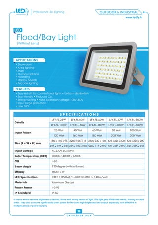 OUTDOOR & INDUSTRIAL
C A T A L O G U E 2 0 1 6
www.ledfy.in
Professional LED Lighting
• Showroom
• Area lighting
• Malls
• Outdoor lighting
• Hoarding
• Display boards
• Façade lighting
APPLICATIONS
• Easy retrot for conventional lights • Uniform distribution
• Eco-friendly • Reduces Co2
• Energy saving • Wide operation voltage 100V-300V
• Input surge protection
• Low THD
FEATURES
Flood/Bay Light
LED
(Without Lens)
26
Details
Input Power
Size (L x W x H) mm
Input Voltage
Color Temperature (CCT)
CRI
Beam Angle
Efcacy
LED Specication
Materials
Power Factor
IP Standard
S P E C I F I C A T I O N S
LFY-FL-25W LFY-FL-40W LFY-FL-60W LFY-FL-80W LFY-FL-100W
LFY-FL-130W
25 Watt 40 Watt 60 Watt 80 Watt 100 Watt
130 Watt
180 x 140 x 95
425 x 325 x 230
AC220V, 50/60Hz
3000K / 4000K / 6500K
>70
120 degree (without Lenses)
100lm / W
CREE / OSRAM / LUMILED LM80 > 140lm/watt
Aluminum Die cast
>0.95
IP 66
LFY-FL-160W LFY-FL-180W LFY-FL-200W LFY-FL-300W
160 Watt 180 Watt 200 Watt 300 Watt
220 x 150 x 115 280 x 230 x 130
520 x 315 x 235
425 x 325 x 200
In areas where extreme brightness is desired, these emit strong beams of light. This light gets distributed evenly, leaving no dark
areas. They also consume signicantly lower power for the same high brightness and output, especially cost-effective in
multiple arrays of power sources.
425 x 325 x 200
630 x 315 x 235425 x 325 x 230 520 x 315 x 235
 