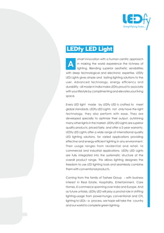 smart innovation with a human centric approach
in making the world experience the richness of
lighting. Blending superior aesthetic sensibilities
with deep technological and electronic expertise, LEDfy
LED Lights gives simple and lasting lighting solutions to the
user. Advanced technology, energy efciency and
durability - all made in India make LEDfy proud to associate
with your lifestyle by complimenting and elevates your living
space.
Every LED light made by LEDfy LED is crafted to meet
global standards. LEDfy LED Lights not only have the right
technology, they also perform with ease. They are
developed specially to optimize their output, outshining
many other lights in the market. LEDfy LED Lights are superior
quality products, priced fairly, and offer a 2-year warranty.
LEDfy LED Lights offer a wide range of international quality
LED lighting solutions, for varied applications providing
effective and energy-efcient lighting in any environment.
Their usage ranges from residential and retail, to
commercial and industrial applications. LEDfy LED Lights
are fully integrated into the systematic structure of the
overall product range. This allows lighting designers the
freedom to use LED lighting tools and seamlessly combine
them with conventional products.
Coming from the family of Tashee Group - with business
interest in Real Estate, Hospitality, Entertainment, Care
Homes, E-commerce spanning over India and Europe. And
as future unfolds, LEDfy LED will play a pivotal role in shifting
lighting-usage from power-hungry conventional and CFL
lighting to LEDs - a process, we hope will take the country
and our world to complete green lighting.
LEDfy LED Light
A
 