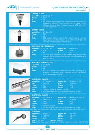 C A T A L O G U E 2 0 1 6
www.ledfy.in
Professional LED Lighting SPECIALIZED OUTDOOR LIGHTS
28
Model No. : LFY SPI 3
LEDs : 1x3 nos.
Power : 3W
Lumen : 240
Model No. : LFY SPI 5
LEDs : 1x5 nos.
Power : 5W
Lumen : 480
Size : 70mm dia Height : 345mm
Body : Aluminum casted housing with black powder coated nish (IP-65)
SPIKE LIGHT
Size : 330mm for 9W & 500mm for 18W
Body : Aluminum Extrusion with Toughened Glass (IP-65)
Model No. : LFY LWW 9 (L)
LEDs : 1x9 nos.
Power : 9W
Lumen : 720
Model No. : LFY LWW 18 (L)
LEDs : 1x18 nos.
Power : 18W
Lumen : 1440
LINEAR WALL WASHER
Size : 1000mm length
Body : Aluminum Extrusion with Toughened Glass (IP-65)
Model No. : LFY LWW 36 (L)
LEDs : 1x36 nos.
Power : 36W
Lumen : 2880
Model No. : LFY LWW 36 (L)RGB
LEDs : 1x36 nos.
Power : 36W
Lumen : 2880
LINEAR WALL WASHER
Model No. : LFY IBL 13
Power : 13W
IP : 66
Body : LED bulk head with pressure die cast housing duly
powder coated with polycarbonate diffuser suitable for
surface or wall mounting.
INDUSTRIAL BULKHEAD LIGHT
INDUSTRIAL WELL GLASS LIGHT
Body : LED well glass with pressure die cast housing duly powder
coated with polycarbonate diffuser suitable for ceiling or
wall mounting.
Model No. : LFY IWG 40
Power : 40W
IP : 66
Model No. : LFY IWG 70
Power : 70W
IP : 66
GARDEN LIGHTS
Model No. : LFY GAR 30
Power : 30W
IP : 65
Body : LED garden lights made of die cast aluminium housing,
spun aluminium top, clear acrylic diffuser duly powder
coated and stainless steel hardware.
GARDEN LIGHTS
Model No. : LFY GCO 30
Power : 30W
IP : 65
Body : LED indirect lighting post top lantern made out of die cast
aluminium housing spun aluminium top clear acrylic
diffuser stainless steel hardware power LED with high
quality optical lens.
 