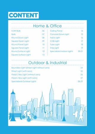 CONTENT
Home & Ofce
0.5W Bulb 06
Bulb 07
Round Down Light 08
Square Down Light 09
Round Panel Light 10
Square Panel Light 11
Round Surface Light 12
Square Surface Light 13
Ceiling Panel 14
Conceal Down Light 15
Track Light 16
COB Light 17
Tube Light 18
Strip Light 19
Specialized Indoor Lights 20-21
Boundary Light (Street Light without Lens) 24
Street Light (with Lens) 25
Flood / Bay Light (without Lens) 26
Flood / Bay Light (with Lens) 27
Specialized Outdoor Lights 28-29
Outdoor & Industrial
 