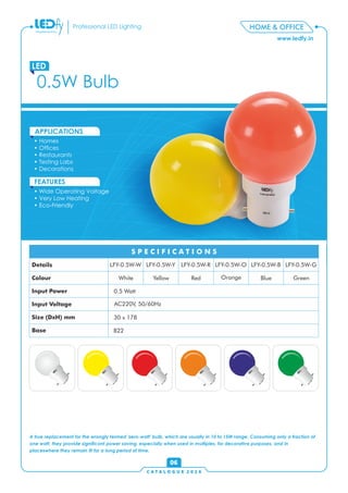 C A T A L O G U E 2 0 1 6
www.ledfy.in
HOME & OFFICEProfessional LED Lighting
06
• Homes
• Ofces
• Restaurants
• Testing Labs
• Decorations
APPLICATIONS
• Wide Operating Voltage
• Very Low Heating
• Eco-Friendly
FEATURES
0.5W Bulb
LED
A true replacement for the wrongly termed 'zero-watt' bulb, which are usually in 10 to 15W range. Consuming only a fraction of
one watt, they provide signicant power saving, especially when used in multiples, for decorative purposes, and in
placeswhere they remain lit for a long period of time.
LFY-0.5W-W LFY-0.5W-Y LFY-0.5W-R LFY-0.5W-O LFY-0.5W-B LFY-0.5W-GDetails
Colour
Input Power
Input Voltage
Size (DxH) mm
Base
White Yellow Red Orange Blue Green
0.5 Watt
AC220V, 50/60Hz
30 x 178
B22
S P E C I F I C A T I O N S
 