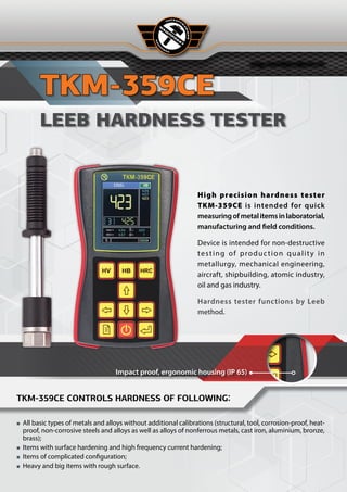 Н Е Р А З Р У
Ш
А
Ю
Щ
И
Й
High precision hardness tester
TKM‑359CE is intended for quick
measuringofmetalitemsinlaboratorial,
manufacturing and field conditions.
Device is intended for non-destructive
testing of production quality in
metallurgy, mechanical engineering,
aircraft, shipbuilding, atomic industry,
oil and gas industry.
Hardness tester functions by Leeb
method.
Impact proof, ergonomic housing (IP 65)
TKM-359СE
LEEB HARDNESS TESTER
TKM-359CE controls hardness of following:
■
■ All basic types of metals and alloys without additional calibrations (structural, tool, corrosion-proof, heat-
proof, non-corrosive steels and alloys as well as alloys of nonferrous metals, cast iron, aluminium, bronze,
brass);
■
■ Items with surface hardening and high frequency current hardening;
■
■ Items of complicated configuration;
■
■ Heavy and big items with rough surface.
 