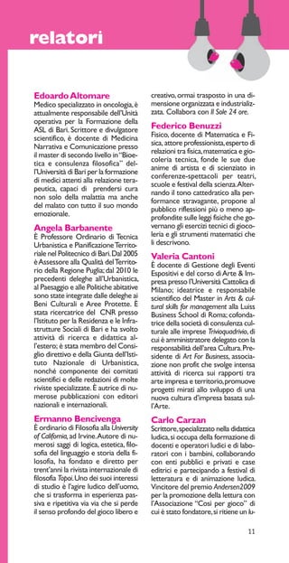 11 
relatori 
Edoardo Altomare 
Medico specializzato in oncologia, è 
attualmente responsabile dell’Unità 
operativa per la Formazione della 
ASL di Bari. Scrittore e divulgatore 
scientifico, è docente di Medicina 
Narrativa e Comunicazione presso 
il master di secondo livello in “Bioe-tica 
e consulenza filosofica” del-l’Università 
di Bari per la formazione 
di medici attenti alla relazione tera-peutica, 
capaci di prendersi cura 
non solo della malattia ma anche 
del malato con tutto il suo mondo 
emozionale. 
Angela Barbanente 
È Professore Ordinario di Tecnica 
Urbanistica e Pianificazione Territo-riale 
nel Politecnico di Bari. Dal 2005 
è Assessore alla Qualità del Territo-rio 
della Regione Puglia; dal 2010 le 
precedenti deleghe all’Urbanistica, 
al Paesaggio e alle Politiche abitative 
sono state integrate dalle deleghe ai 
Beni Culturali e Aree Protette. È 
stata ricercatrice del CNR presso 
l’Istituto per la Residenza e le Infra-strutture 
Sociali di Bari e ha svolto 
attività di ricerca e didattica al-l’estero; 
è stata membro del Consi-glio 
direttivo e della Giunta dell’Isti-tuto 
Nazionale di Urbanistica, 
nonché componente dei comitati 
scientifici e delle redazioni di molte 
riviste specializzate. È autrice di nu-merose 
pubblicazioni con editori 
nazionali e internazionali. 
Ermanno Bencivenga 
È ordinario di Filosofia alla University 
of California, ad Irvine. Autore di nu-merosi 
saggi di logica, estetica, filo-sofia 
del linguaggio e storia della fi-losofia, 
ha fondato e diretto per 
trent’anni la rivista internazionale di 
filosofia Topoi. Uno dei suoi interessi 
di studio è l’agire ludico dell’uomo, 
che si trasforma in esperienza pas-siva 
e ripetitiva via via che si perde 
il senso profondo del gioco libero e 
creativo, ormai trasposto in una di-mensione 
organizzata e industrializ-zata. 
Collabora con Il Sole 24 ore. 
Federico Benuzzi 
Fisico, docente di Matematica e Fi-sica, 
attore professionista, esperto di 
relazioni tra fisica, matematica e gio-coleria 
tecnica, fonde le sue due 
anime di artista e di scienziato in 
conferenze-spettacoli per teatri, 
scuole e festival della scienza. Alter-nando 
il tono cattedratico alla per-formance 
stravagante, propone al 
pubblico riflessioni più o meno ap-profondite 
sulle leggi fisiche che go-vernano 
gli esercizi tecnici di gioco-leria 
e gli strumenti matematici che 
li descrivono. 
Valeria Cantoni 
È docente di Gestione degli Eventi 
Espositivi e del corso di Arte & Im-presa 
presso l’Università Cattolica di 
Milano; ideatrice e responsabile 
scientifico del Master in Arts & cul-tural 
skills for management alla Luiss 
Business School di Roma; cofonda-trice 
della società di consulenza cul-turale 
alle imprese Trivioquadrivio, di 
cui è amministratore delegato con la 
responsabilità dell’area Cultura. Pre-sidente 
di Art For Business, associa-zione 
non profit che svolge intensa 
attività di ricerca sui rapporti tra 
arte impresa e territorio, promuove 
progetti mirati allo sviluppo di una 
nuova cultura d’impresa basata sul-l’Arte. 
Carlo Carzan 
Scrittore, specializzato nella didattica 
ludica, si occupa della formazione di 
docenti e operatori ludici e di labo-ratori 
con i bambini, collaborando 
con enti pubblici e privati e case 
editrici e partecipando a festival di 
letteratura e di animazione ludica. 
Vincitore del premio Andersen2009 
per la promozione della lettura con 
l’Associazione “Così per gioco” di 
cui è stato fondatore, si ritiene un lu- 
 