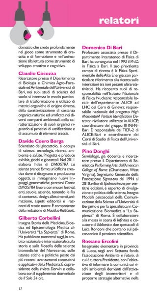 12 
relatori 
domastro che crede profondamente 
nel gioco come strumento di cre-scita 
e di formazione e nell’anima-zione 
alla lettura come strumento di 
sviluppo emotivo e cognitivo. 
Claudio Cocozza 
Ricercatore presso il Dipartimento 
di Biologia e Chimica Agro-Fore-stale 
ed Ambientale dell’Università di 
Bari, nei suoi studi di scienza del 
suolo si interessa in modo partico-lare 
di trasformazione e utilizzo di 
matrici organiche di origine diversa, 
della caratterizzazione di sostanza 
organica naturale ed umificata nei di-versi 
comparti ambientali, della ca-ratterizzazione 
di suoli organici ri-guardo 
ai processi di umificazione e 
di accumulo di elementi traccia. 
Davide Coero Borga 
Scienziato del giocattolo, si occupa 
di scienza, tecnologia, ricerca, am-biente 
e salute. Progetta e produce 
exhibit, giochi e giocattoli. Nel 2011 
elabora l’idea di DMOSTRA La 
scienza prende forma, un’officina crea-tiva 
dove si disegnano e producono 
oggetti, si immaginano nuovi lin-guaggi, 
grammatiche, percorsi. Come 
DMOSTRA lavora con musei, festival, 
enti, scuole, aziende, tenendo le fila 
di contenuti, design, allestimenti, ani-mazione, 
aspetti editoriali e rac-conti 
di storie nuove. È componente 
della redazione di Nautilus-RaiScuola. 
Gilberto Corbellini 
Insegna Storia della Medicina, Bioe-tica 
ed Epistemologia Medica al-l’Università 
“La Sapienza” di Roma. 
Ha pubblicato numerosi saggi, in am-bito 
nazionale e internazionale, sulla 
storia e sulla filosofia delle scienze 
biomediche del Novecento, sulle 
istanze etiche e politiche poste dai 
più recenti avanzamenti conoscitivi 
e applicativi della Medicina. È copre-sidente 
della rivista Darwin e colla-bora 
con il supplemento domenicale 
de Il Sole 24 ore. 
Domenico Di Bari 
Professore associato presso il Di-partimento 
Interateneo di Fisica di 
Bari, ha conseguito nel 1993 il Ph.D. 
in Fisica a Bari. Il suo prevalente 
campo di ricerca è la Fisica Speri-mentale 
delle Alte Energie, con par-ticolare 
riferimento alla ricerca sulle 
interazioni tra ioni pesanti ultrarela-tivistici. 
Ha ricoperto ruoli di re-sponsabilità 
nell’Istituto Nazionale 
di Fisica Nucleare: responsabile lo-cale 
dell’esperimento ALICE ad 
LHC del Cern di Ginevra; respon-sabile 
nazionale del progetto High 
MomentuM Particle Identification De-tector, 
rivelatore utilizzato in ALICE; 
coordinatore del gruppo III INFN-Bari. 
È responsabile del TIER-2 di 
ALICE-Bari e coordinatore dei 
Corsi di Studio di Fisica dell’Univer-sità 
di Bari. 
Pino Donghi 
Semiologo, già docente e ricerca-tore 
presso il Dipartimento di Se-miotica 
Performing Arts dell’American 
College of Rome (Charleston, West 
Virginia), Segretario Generale della 
Fondazione Sigma-tau dal 1994 al 
2010, editor di Spoletoscienza per ven-titré 
edizioni, è esperto di divulga-zione 
e politica della scienza. Insegna 
Modelli psicosociali della Comuni-cazione 
della Scienza all’Università di 
Bergamo e per la specialistica in Co-municazione 
Biomedica a “La Sa-pienza” 
di Roma. È collaboratore 
alla messa in scena di Infinities e co-autore 
di Biblioetica, due spettacoli di 
Luca Ronconi che portano sul pal-coscenico 
il pensiero scientifico. 
Rossano Ercolini 
Insegnante elementare in provincia 
di Lucca, negli anni Settanta fonda 
l’associazione Ambiente e Futuro, di 
cui è tuttora Presidente, con l’obiet-tivo 
di informare la comunità sui ri-schi 
ambientali derivanti dall’attiva-zione 
degli inceneritori e di 
proporre strategie alternative nella 
 