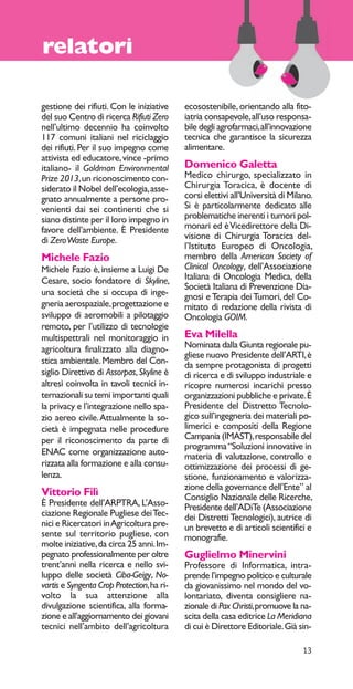 13 
relatori 
gestione dei rifiuti. Con le iniziative 
del suo Centro di ricerca Rifiuti Zero 
nell’ultimo decennio ha coinvolto 
117 comuni italiani nel riciclaggio 
dei rifiuti. Per il suo impegno come 
attivista ed educatore, vince -primo 
italiano- il Goldman Environmental 
Prize 2013, un riconoscimento con-siderato 
il Nobel dell’ecologia, asse-gnato 
annualmente a persone pro-venienti 
dai sei continenti che si 
siano distinte per il loro impegno in 
favore dell’ambiente. È Presidente 
di Zero Waste Europe. 
Michele Fazio 
Michele Fazio è, insieme a Luigi De 
Cesare, socio fondatore di Skyline, 
una società che si occupa di inge-gneria 
aerospaziale, progettazione e 
sviluppo di aeromobili a pilotaggio 
remoto, per l’utilizzo di tecnologie 
multispettrali nel monitoraggio in 
agricoltura finalizzato alla diagno-stica 
ambientale. Membro del Con-siglio 
Direttivo di Assorpas, Skyline è 
altresì coinvolta in tavoli tecnici in-ternazionali 
su temi importanti quali 
la privacy e l’integrazione nello spa-zio 
aereo civile. Attualmente la so-cietà 
è impegnata nelle procedure 
per il riconoscimento da parte di 
ENAC come organizzazione auto-rizzata 
alla formazione e alla consu-lenza. 
Vittorio Filì 
È Presidente dell’ARPTRA, L’Asso-ciazione 
Regionale Pugliese dei Tec-nici 
e Ricercatori in Agricoltura pre-sente 
sul territorio pugliese, con 
molte iniziative, da circa 25 anni. Im-pegnato 
professionalmente per oltre 
trent’anni nella ricerca e nello svi-luppo 
delle società Ciba-Geigy, No-vartis 
e Syngenta Crop Protection, ha ri-volto 
la sua attenzione alla 
divulgazione scientifica, alla forma-zione 
e all’aggiornamento dei giovani 
tecnici nell’ambito dell’agricoltura 
ecosostenibile, orientando alla fito-iatria 
consapevole, all’uso responsa-bile 
degli agrofarmaci, all’innovazione 
tecnica che garantisce la sicurezza 
alimentare. 
Domenico Galetta 
Medico chirurgo, specializzato in 
Chirurgia Toracica, è docente di 
corsi elettivi all’Università di Milano. 
Si è particolarmente dedicato alle 
problematiche inerenti i tumori pol-monari 
ed è Vicedirettore della Di-visione 
di Chirurgia Toracica del-l’Istituto 
Europeo di Oncologia, 
membro della American Society of 
Clinical Oncology, dell’Associazione 
Italiana di Oncologia Medica, della 
Società Italiana di Prevenzione Dia-gnosi 
e Terapia dei Tumori, del Co-mitato 
di redazione della rivista di 
Oncologia GOIM. 
Eva Milella 
Nominata dalla Giunta regionale pu-gliese 
nuovo Presidente dell’ARTI, è 
da sempre protagonista di progetti 
di ricerca e di sviluppo industriale e 
ricopre numerosi incarichi presso 
organizzazioni pubbliche e private. È 
Presidente del Distretto Tecnolo-gico 
sull’ingegneria dei materiali po-limerici 
e compositi della Regione 
Campania (IMAST), responsabile del 
programma “Soluzioni innovative in 
materia di valutazione, controllo e 
ottimizzazione dei processi di ge-stione, 
funzionamento e valorizza-zione 
della governance dell’Ente” al 
Consiglio Nazionale delle Ricerche, 
Presidente dell’ADiTe (Associazione 
dei Distretti Tecnologici), autrice di 
un brevetto e di articoli scientifici e 
monografie. 
Guglielmo Minervini 
Professore di Informatica, intra-prende 
l’impegno politico e culturale 
da giovanissimo nel mondo del vo-lontariato, 
diventa consigliere na-zionale 
di Pax Christi, promuove la na-scita 
della casa editrice La Meridiana 
di cui è Direttore Editoriale. Già sin- 
 