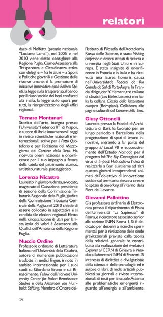 14 
relatori 
daco di Molfetta (premio nazionale 
“Luciano Lama”), nel 2005 e nel 
2010 viene eletto consigliere alla 
Regione Puglia. Come Assessore alla 
Trasparenza e Cittadinanza attiva 
con deleghe – fra le altre – a Sport 
e Politiche giovanili e Gestione delle 
risorse umane, si fa promotore di 
iniziative innovative quali Bollenti Spi-riti, 
la legge sulla trasparenza, il bando 
per il riuso sociale dei beni confiscati 
alla mafia, la legge sullo sport per 
tutti, la riorganizzazione degli uffici 
regionali. 
Tomaso Montanari 
Storico dell’arte, insegna presso 
l’Università “Federico II” di Napoli, 
è autore di libri e innumerevoli saggi 
in riviste scientifiche nazionali e in-ternazionali, 
scrive per Il Fatto Quo-tidiano 
e per l’edizione del Mezzo-giorno 
del Corriere della Sera. Ha 
ricevuto premi nazionali e onorifi-cenze 
per il suo impegno a favore 
della tutela del patrimonio storico, 
artistico, naturale, paesaggistico. 
Lorenzo Nicastro 
Laureato in giurisprudenza, avvocato, 
magistrato di Cassazione, presidente 
di sezione della Commissione Tri-butaria 
Regionale della Puglia, giudice 
della Commissione Tributaria Cen-trale 
della Puglia, nel 2010 chiede di 
essere collocato in aspettativa e si 
candida alle elezioni regionali. Eletto 
nella circoscrizione di Bari per la li-sta 
Italia del valori, è Assessore alla 
Qualità dell’Ambiente della Regione 
Puglia. 
Nuccio Ordine 
Professore ordinario di Letteratura 
Italiana nell’Università della Calabria, 
autore di numerose pubblicazioni 
tradotte in undici lingue, è noto in 
ambito internazionale per i suoi 
studi su Giordano Bruno e sul Ri-nascimento. 
Fellow dell’Harvard Uni-versity 
Center for Italian Renaissance 
Studies e della Alexander von Hum-boldt 
Stiftung, Membro d’Onore del-l’Istituto 
di Filosofia dell’Accademia 
Russa delle Scienze, è stato Visiting 
Professor in diversi istituti di ricerca e 
università negli Stati Uniti e in Eu-ropa. 
È stato insignito di onorifi-cenze 
in Francia e in Italia e ha rice-vuto 
una laurea honoris causa 
nell’Universidade Federal do Rio 
Grande do Sul di Porto Alegre. In Fran-cia 
dirige, con Y. Hersant, tre collane 
di classici (Les Belles Lettres) e in Ita-lia 
la collana Classici della letteratura 
europea (Bompiani). Collabora alle 
pagine culturali del Corriere della Sera. 
Giusy Ottonelli 
Laureata presso la Facoltà di Archi-tettura 
di Bari, ha lavorato per un 
lungo periodo a Barcellona nella 
progettazione di spazi di lavoro in-novativi, 
entrando a far parte del 
gruppo El Local 48 e successiva-mente 
dell’Estudio Nomada per il 
progetto Ink The Sky. Contagiata dal 
virus di Impact Hub, coltiva l’idea di 
realizzarlo a Bari e, insieme ad altri 
quattro giovani intraprendenti ani-mati 
dall’obiettivo di innovazione 
sociale sul territorio, riesce a creare 
lo spazio di coworking all’interno della 
Fiera del Levante. 
Giovanni Pallottino 
Già professore ordinario di Elettro-nica 
presso il dipartimento di Fisica 
dell’Università “La Sapienza” di 
Roma, è ricercatore associato senior 
alla sezione INFN Roma 1. Si è de-dicato 
per decenni a ricerche speri-mentali 
per la rivelazione delle onde 
gravitazionali previste dalla teoria 
della relatività generale; ha contri-buito 
alla realizzazione dei rivelatori 
Explorer al CERN di Ginevra e Nau-tilus 
ai laboratori INFN di Frascati.. Si 
interessa di didattica e divulgazione 
della scienza e delle tecnologie ed è 
autore di libri, di molti articoli pub-blicati 
su giornali e riviste interna-zionali, 
di testi per le scuole. Attento 
alle problematiche emergenti ri-guardo 
all’energia e all’ambiente, 
 