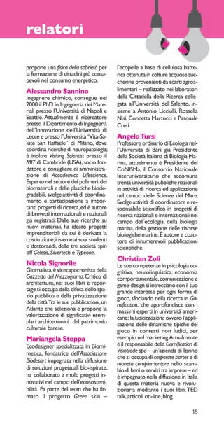15 
relatori 
propone una fisica della sobrietà per 
la formazione di cittadini più consa-pevoli 
nel consumo energetico. 
Alessandro Sannino 
Ingegnere chimico, consegue nel 
2000 il PhD in Ingegneria dei Mate-riali 
presso l’Università di Napoli e 
Seattle. Attualmente è ricercatore 
presso il Dipartimento di Ingegneria 
dell’Innovazione dell’Università di 
Lecce e presso l’Università “Vita-Sa-lute 
San Raffaele” di Milano, dove 
coordina ricerche di neuropatologia; 
è inoltre Visiting Scientist presso il 
MIT di Cambride (USA), socio fon-datore 
e consigliere di amministra-zione 
di Accademica Lifescience. 
Esperto nel settore dei polimeri, dei 
biomateriali e delle plastiche biode-gradabili, 
svolge attività di coordina-mento 
e partecipazione a impor-tanti 
progetti di ricerca, ed è autore 
di brevetti internazionali e nazionali 
già registrati. Dalle sue ricerche su 
nuovi materiali, ha ideato progetti 
imprenditoriali da cui è derivata la 
costituzione, insieme ai suoi studenti 
e dottorandi, delle tre società spin 
off Gelesis, Silvertech e Typeone. 
Nicola Signorile 
Giornalista, è vicecapocronista della 
Gazzetta del Mezzogiorno. Critico di 
architettura, nei suoi libri e repor-tage 
si occupa della difesa dello spa-zio 
pubblico e della privatizzazione 
della città. Tra le sue pubblicazioni, un 
Atlante che seleziona e propone la 
valorizzazione di significativi esem-plari 
architettonici del patrimonio 
culturale barese. 
Mariangela Stoppa 
Ecodesigner specializzata in Biomi-metica, 
fondatrice dell’Associazione 
Biodesart impegnata nella diffusione 
di soluzioni progettuali bio-ispirate, 
ha collaborato a molti progetti in-novativi 
nel campo dell’ecososteni-bilità. 
Fa parte del team che ha fir-mato 
il progetto Green skin – 
l’ecopelle a base di cellulosa batte-rica 
ottenuta in colture acquose zuc-cherine 
provenienti da scarti agroa-limentari 
– realizzato nei laboratori 
della Cittadella della Ricerca colle-gata 
all’Università del Salento, in-sieme 
a Antonio Licciulli, Rossella 
Nisi, Concetta Martucci e Pasquale 
Cretì. 
Angelo Tursi 
Professore ordinario di Ecologia nel-l’Università 
di Bari, già Presidente 
della Società Italiana di Biologia Ma-rina, 
attualmente è Presidente del 
CoNISMa, il Consorzio Nazionale 
Interuniversitario che accomuna 
trenta università pubbliche nazionali 
in attività di ricerca ed applicazione 
nel campo delle Scienze del Mare. 
Svolge attività di coordinatore e re-sponsabile 
scientifico in progetti di 
ricerca nazionali e internazionali nel 
campo dell’ecologia, della biologia 
marina, della gestione delle risorse 
biologiche marine. È autore e coau-tore 
di innumerevoli pubblicazioni 
scientifiche. 
Christian Zoli 
Le sue competenze in psicologia co-gnitiva, 
neurolinguistica, economia 
comportamentale, comunicazione e 
game-design si intrecciano con il suo 
grande interesse per ogni forma di 
gioco, sfociando nella ricerca in Ga-mification, 
che approfondisce con i 
massimi esperti in università ameri-cane: 
la ludicizzazione ovvero l’appli-cazione 
delle dinamiche tipiche del 
gioco in contesti non ludici, per 
esempio nel marketing. Attualmente 
è il responsabile della Gamification di 
Visiotrade spa – un’azienda di Torino 
che si occupa di corporate barter e di 
moneta complementare nello scam-bio 
di beni o servizi tra imprese – ed 
è impegnato nella diffusione in Italia 
di questa materia nuova e rivolu-zionaria 
mediante i suoi libri, TED 
talk, articoli on-line, blog. 
 