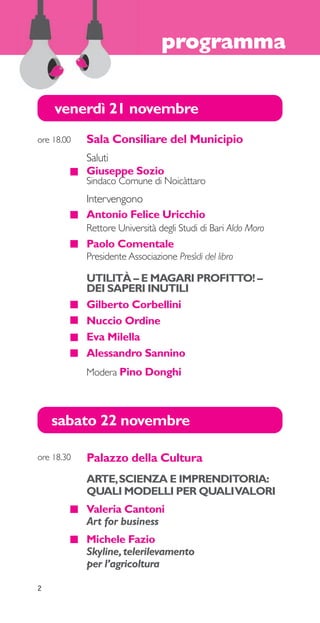 programma 
venerdì 21 novembre 
sabato 22 novembre 
Palazzo della Cultura 
ARTE, SCIENZA E IMPRENDITORIA: 
QUALI MODELLI PER QUALI VALORI 
Valeria Cantoni 
Art for business 
Michele Fazio 
Skyline, telerilevamento 
per l’agricoltura 
ore 18.30 
Sala Consiliare del Municipio 
Saluti 
Giuseppe Sozio 
Sindaco Comune di Noicàttaro 
Intervengono 
Antonio Felice Uricchio 
Rettore Università degli Studi di Bari Aldo Moro 
Paolo Comentale 
Presidente Associazione Presìdi del libro 
ore 18.00 
UTILITÀ – E MAGARI PROFITTO! – 
DEI SAPERI INUTILI 
Gilberto Corbellini 
Nuccio Ordine 
Eva Milella 
Alessandro Sannino 
Modera Pino Donghi 
2 
 