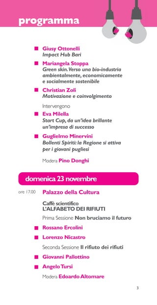 programma 
Giusy Ottonelli 
Impact Hub Bari 
Mariangela Stoppa 
Green skin. Verso una bio-industria 
ambientalmente, economicamente 
e socialmente sostenibile 
Christian Zoli 
Motivazione e coinvolgimento 
Intervengono 
Eva Milella 
Start Cup, da un’idea brillante 
un’impresa di successo 
Guglielmo Minervini 
Bollenti Spiriti: la Regione si attiva 
per i giovani pugliesi 
Modera Pino Donghi 
3 
domenica 23 novembre 
Palazzo della Cultura 
Caffè scientifico 
L’ALFABETO DEI RIFIUTI 
Prima Sessione Non bruciamo il futuro 
Rossano Ercolini 
Lorenzo Nicastro 
Seconda Sessione Il rifiuto dei rifiuti 
Giovanni Pallottino 
Angelo Tursi 
Modera Edoardo Altomare 
ore 17.00 
 