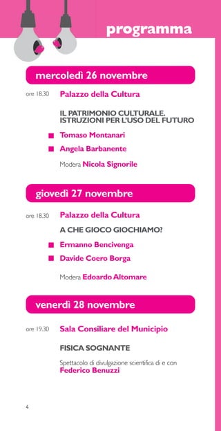 mercoledì 26 novembre 
giovedì 27 novembre 
4 
programma 
Palazzo della Cultura 
A CHE GIOCO GIOCHIAMO? 
Ermanno Bencivenga 
Davide Coero Borga 
Modera Edoardo Altomare 
ore 18.30 
venerdì 28 novembre 
Sala Consiliare del Municipio 
FISICA SOGNANTE 
Spettacolo di divulgazione scientifica di e con 
Federico Benuzzi 
ore 19.30 
Palazzo della Cultura 
IL PATRIMONIO CULTURALE. 
ISTRUZIONI PER L’USO DEL FUTURO 
Tomaso Montanari 
Angela Barbanente 
Modera Nicola Signorile 
ore 18.30 
 