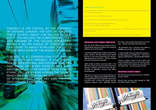 Toronto Fun Facts!
                                               It has 15,000 main street stores, 32,000 hotel rooms and 7,800 restaurants featuring 200 different cui-
                                               sines from around the world.

                                               Toronto is the centre of Canadian Business.

                                               It has North America’s 3rd largest Stock Exchange by value traded.

                                               The CN Tower is the ultimate freestanding structure
                                               -the tallest in the world at 533.3 metres.

Toronto is the capital of the province         Yonge Street is the longest street in the world, maxing out at 1896 kilometres at Rainy River on the

of Ontario, Canada. The city of Toronto        Minnesota border.


itself counts about 2.48 million people.       Rogers Centre (SkyDome) was the first sports stadium in the world with a retractable roof.

But, if you include the surrounding cities
and suburbs of ‘the Golden Horseshoe’          Toronto Real Estate Statistics                        the strong price growth experienced so far this

within a 160 km radius of Toronto, you         The roar of the GTA housing market carries on
                                                                                                     year”. –Toronto Real Estate Board Sept 2011


can count to about 10 million. That is 1/3     unfazed by the economic weakness and uncertainty      “The downtown core is averaging from $656 to
                                               afflicting much of the world.                         $920/per square foot” –RealNet July 2011
of the population of the whole of Canada.
                                               “The booming GTA housing market is now receiving      “In February 2011 there were 286 active projects in
                                               global attention. The Wall Street Journal places      the GTA, representing 73,953 units — the most of
Toronto is a cosmopolitan city that is         Toronto in the same stratosphere as London,
                                               Sydney, Vancouver and Miami”. –Building Industry
                                                                                                     any city in North America.” –The Toronto Star Feb 2011

clean, safe and friendly. It has sports,       and Land Developments Sept 2011                       “Foreign investors looking to the relative safe

health, recreational and cultural facilities   “With market conditions remaining tight in the
                                                                                                     haven of Canada have also piled into the condo
                                                                                                     market. Many of the investors are from Asia and
that equal or exceed those of New York         GTA, the average selling price continued to grow
                                               strongly in August, up by more than 10% year-
                                                                                                     the Middle East”. –The Toronto Star Feb 2011

and London. It is the home of more than 80     over-year to $451,663”. –Toronto Real Estate
                                               Board Sept 2011                                       Toronto Rental Rates
ethnic cultures from across the world,
which provides for an unequaLled range         “We remain on pace for the second best year on
                                               record for sales. Approximately 90,000 transactions
                                                                                                     The average price per square foot rent in Midtown
                                                                                                     Toronto is $2.26.
of attractions, FROM ART AND theatre           are expected by the end of December. Major home
                                                                                                     Toronto rental vacancy rates dropped to 1.67%
                                               ownership costs, including the average monthly
TO culinary EXPERIENCES.                       mortgage payment, remain affordable despite           from 2010. Lowest in Ontario.
 