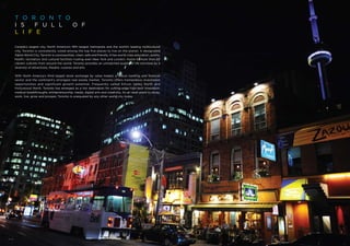 T o r o n t o
I S   F U L L O F
L I F E

Canada’s largest city, North America’s fifth largest metropolis and the world’s leading multicultural
city, Toronto is consistently voted among the top five places to live on the planet. A designated
Alpha World City, Toronto is cosmopolitan, clean, safe and friendly. It has world-class education, sports,
health, recreation and cultural facilities rivaling even New York and London. Home to more than 80
vibrant cultures from around the world, Toronto provides an unmatched quality of life enriched by a
diversity of attractions, theatre, cuisines and arts.

With North America’s third largest stock exchange by value traded, a robust banking and financial
sector and the continent’s strongest real estate market, Toronto offers tremendous investment
opportunities and significant growth potential. Frequently called Silicon Valley North and
Hollywood North, Toronto has emerged as a hot destination for cutting-edge high-tech innovation,
medical breakthroughs, entrepreneurship, media, digital arts and creativity. As an ideal place to study,
work, live, grow and prosper, Toronto is unequaled by any other world city today.
 