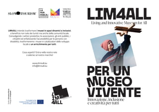 Innovazione, inclusione
e creatività per tutti
LIM4ALL intende trasformare i musei in spazi dinamici e inclusivi,
a beneficio non solo dei turisti ma anche della comunità locale.
Coinvolgendo i settori produttivi, le associazioni, gli enti pubblici, i
cittadini ed enfatizzando l’accessibilità per le persone con
disabilità, trasformeremo i musei in catalizzatori dello sviluppo
locale e un arricchimento per tutti.
Cosa aspetti? Entra nella nostra rete
e aderisci al nostro marchio!
www.lim4all.eu
info@lim4all.eu
Grafica
Vincenzo
Riccio
Fotografie
Unsplash
 