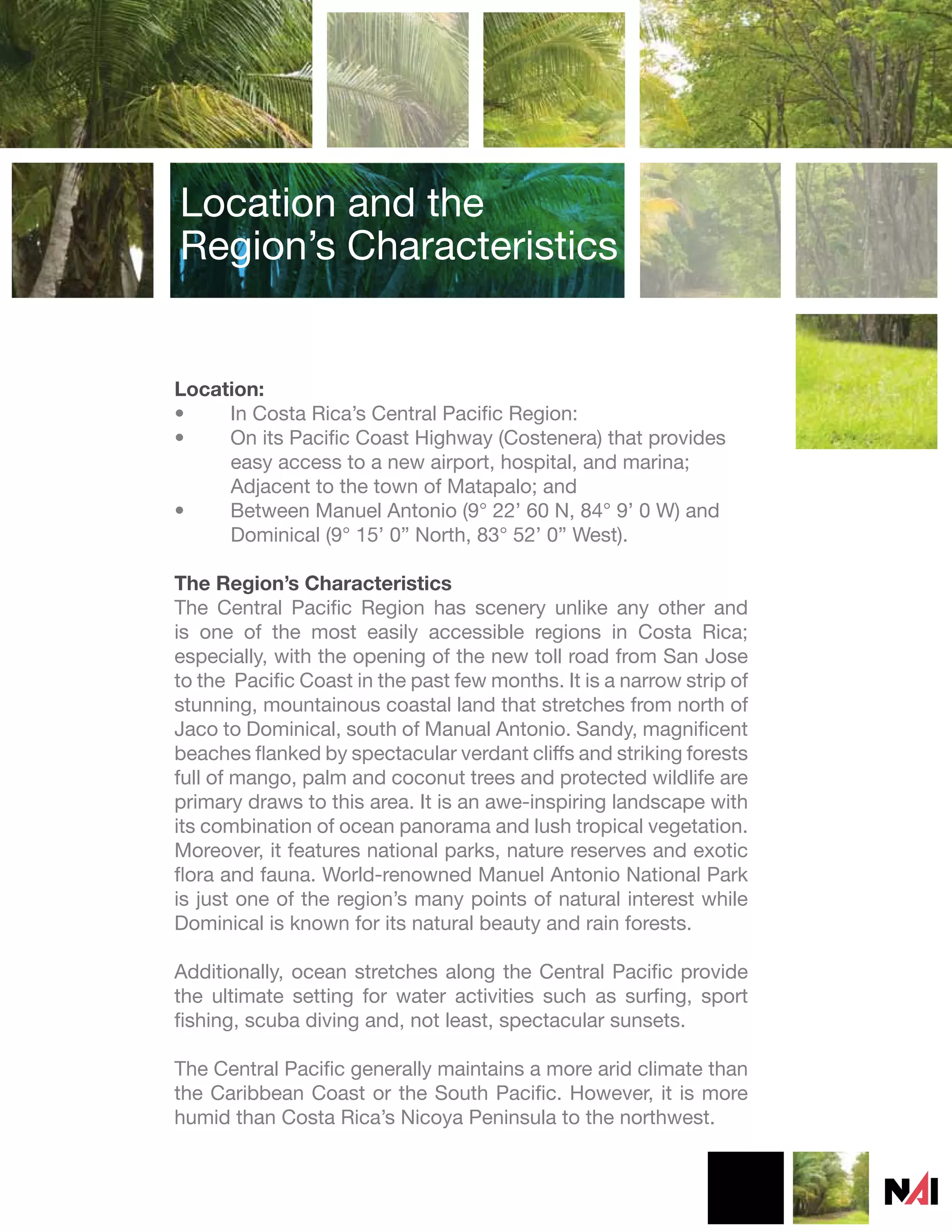 Location and the
Region’s Characteristics


Location:
•    In Costa Rica’s Central Pacific Region:
•    On its Pacific Coast Highway (Costenera) that provides
     easy access to a new airport, hospital, and marina;
     Adjacent to the town of Matapalo; and
•    Between Manuel Antonio (9° 22’ 60 N, 84° 9’ 0 W) and
     Dominical (9° 15’ 0” North, 83° 52’ 0” West).

The Region’s Characteristics
The Central Pacific Region has scenery unlike any other and
is one of the most easily accessible regions in Costa Rica;
especially, with the opening of the new toll road from San Jose
to the Pacific Coast in the past few months. It is a narrow strip of
stunning, mountainous coastal land that stretches from north of
Jaco to Dominical, south of Manual Antonio. Sandy, magnificent
beaches flanked by spectacular verdant cliffs and striking forests
full of mango, palm and coconut trees and protected wildlife are
primary draws to this area. It is an awe-inspiring landscape with
its combination of ocean panorama and lush tropical vegetation.
Moreover, it features national parks, nature reserves and exotic
flora and fauna. World-renowned Manuel Antonio National Park
is just one of the region’s many points of natural interest while
Dominical is known for its natural beauty and rain forests.

Additionally, ocean stretches along the Central Pacific provide
the ultimate setting for water activities such as surfing, sport
fishing, scuba diving and, not least, spectacular sunsets.

The Central Pacific generally maintains a more arid climate than
the Caribbean Coast or the South Pacific. However, it is more
humid than Costa Rica’s Nicoya Peninsula to the northwest.
 