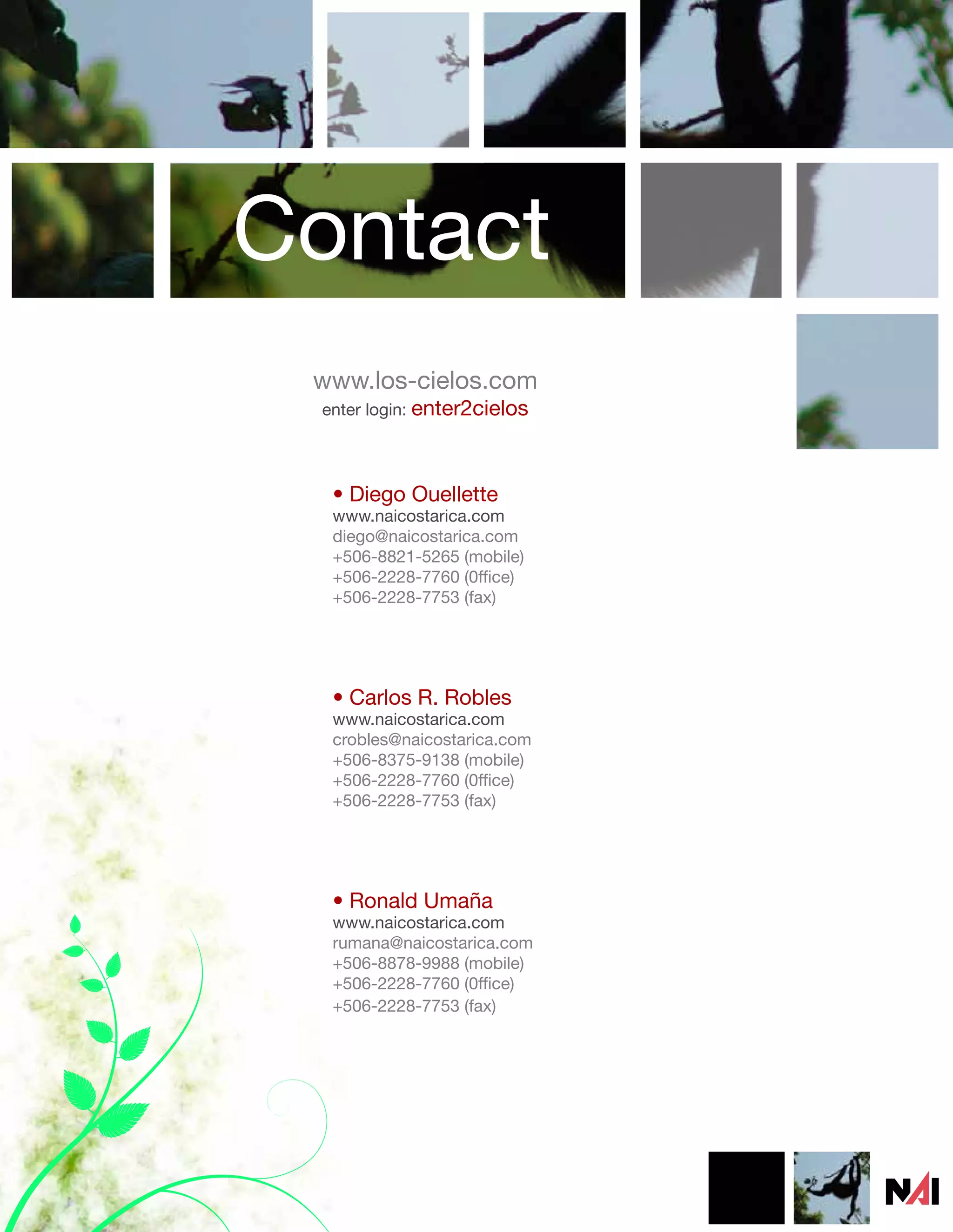 Contact
 www.los-cielos.com
 enter login: enter2cielos




  • Diego Ouellette
  www.naicostarica.com
  diego@naicostarica.com
  +506-8821-5265 (mobile)
  +506-2228-7760 (0ffice)
  +506-2228-7753 (fax)




  • Carlos R. Robles
  www.naicostarica.com
  crobles@naicostarica.com
  +506-8375-9138 (mobile)
  +506-2228-7760 (0ffice)
  +506-2228-7753 (fax)




  • Ronald Umaña
  www.naicostarica.com
  rumana@naicostarica.com
  +506-8878-9988 (mobile)
  +506-2228-7760 (0ffice)
  +506-2228-7753 (fax)
 