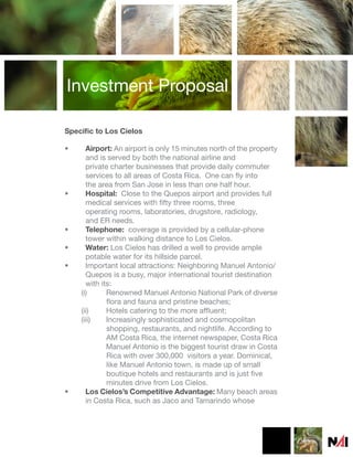 Investment Proposal

Specific to Los Cielos

•     Airport: An airport is only 15 minutes north of the property
      and is served by both the national airline and
      private charter businesses that provide daily commuter
      services to all areas of Costa Rica. One can fly into
      the area from San Jose in less than one half hour.
•     Hospital: Close to the Quepos airport and provides full
      medical services with fifty three rooms, three
      operating rooms, laboratories, drugstore, radiology,
      and ER needs.
•     Telephone: coverage is provided by a cellular-phone
      tower within walking distance to Los Cielos.
•     Water: Los Cielos has drilled a well to provide ample
      potable water for its hillside parcel.
•     Important local attractions: Neighboring Manuel Antonio/
      Quepos is a busy, major international tourist destination
      with its:
    (i)      Renowned Manuel Antonio National Park of diverse
             flora and fauna and pristine beaches;
    (ii)     Hotels catering to the more affluent;
    (iii)    Increasingly sophisticated and cosmopolitan
             shopping, restaurants, and nightlife. According to
             AM Costa Rica, the internet newspaper, Costa Rica
             Manuel Antonio is the biggest tourist draw in Costa
             Rica with over 300,000 visitors a year. Dominical,
             like Manuel Antonio town, is made up of small
             boutique hotels and restaurants and is just five
             minutes drive from Los Cielos.
•     Los Cielos’s Competitive Advantage: Many beach areas
      in Costa Rica, such as Jaco and Tamarindo whose
 