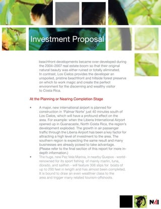 Investment Proposal

     beachfront developments became over developed during
     the 2004–2007 real estate boom so that their original
     natural beauty was either ruined or totally eliminated.
     In contrast, Los Cielos provides the developer an
     unspoiled, pristine beachfront and hillside forest preserve
     on which to work magic and create the perfect
     environment for the discerning and wealthy visitor
     to Costa Rica.

At the Planning or Nearing Completion Stage

•    A major, new international airport is planned for
     construction in ‘Palmar Norte’ just 40 minutes south of
     Los Cielos, which will have a profound effect on the
     area. For example: when the Liberia International Airport
     opened up in Guanacaste, North Costa Rica, the region’s
     development exploded. The growth in air passenger
     traffic through the Liberia Airport has been a key factor for
     attracting a high level of investment to the area. The
     southern region is expecting the same result and many
     businesses are already poised to take advantage.
     (Please refer to the final section of this report for more in-
     depth information.)
•    The huge, new Pez Vela Marina, in nearby Quepos - world-
     renowned for its sport fishing of mainly marlin, tuna,
     dorado, and sailfish - will feature 308 slips for boats of
     up to 200 feet in length and has almost been completed.
     It is bound to draw an even wealthier class to the
     area and trigger many related tourism-offshoots.
 