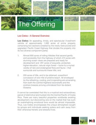 The Offering
Los Cielos – A General Overview:

Los Cielos: An appealing, timely, and spectacular investment
vehicle of approximately 1,000 acres of prime property
comprising two sections (created by the newly restructured and
upgraded, Pacific Coast Highway that divides the property into
its two diverse component parts):

1.    Almost 800 acres of rolling hillsides that ascend gently
      and accessibly from the highway of which 473 acres with
      stunning ocean views are prepared and ready for
      development and 291 acres of exquisite, protected,
      higher-elevation, natural virgin forest – home to a myriad
      variety of rare and endangered flora and fauna – that
      surrounds and surmounts these hills; and

2.    205 acres of title, and to be obtained, oceanfront
      concession of one mile of pristine beach. All enveloped
      by the refreshing, cooling, and invigorating airs emanating
      from both the Central Highland downdrafts and the
      onshore breezes arriving unhindered from far-distant
      Oceania.

It cannot be overstated that this is a mystical and extraordinary
parcel of distinctive land tucked into the Central Pacific of Costa
Rica. There are many beautiful properties worldwide awaiting
development, but discovering one on the market that has such
an overwhelming emotional tone would be almost impossible.
Thus, Los Cielos encompasses the unique atmosphere sought
by groups and individuals seeking solace and calm away from
their otherwise frenetic and stressful lives.
 