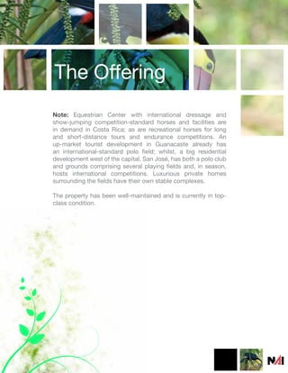 The Offering
Note: Equestrian Center with international dressage and
show-jumping competition-standard horses and facilities are
in demand in Costa Rica; as are recreational horses for long
and short-distance tours and endurance competitions. An
up-market tourist development in Guanacaste already has
an international-standard polo field; whilst, a big residential
development west of the capital, San José, has both a polo club
and grounds comprising several playing fields and, in season,
hosts international competitions. Luxurious private homes
surrounding the fields have their own stable complexes.

The property has been well-maintained and is currently in top-
class condition.
 