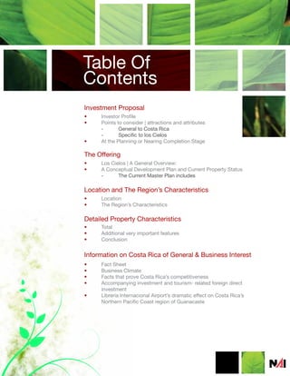 Table Of
Contents
Investment Proposal
•    Investor Profile
•    Points to consider | attractions and attributes
     -       General to Costa Rica
     -       Specific to los Cielos
•    At the Planning or Nearing Completion Stage

The Offering
•    Los Cielos | A General Overview:
•    A Conceptual Development Plan and Current Property Status
     -      The Current Master Plan includes

Location and The Region’s Characteristics
•    Location
•    The Region’s Characteristics

Detailed Property Characteristics
•    Total
•    Additional very important features
•    Conclusion


Information on Costa Rica of General & Business Interest
•    Fact Sheet
•    Business Climate
•    Facts that prove Costa Rica’s competitiveness
•    Accompanying investment and tourism- related foreign direct
     investment
•    Librería Internacional Airport’s dramatic effect on Costa Rica’s
     Northern Pacific Coast region of Guanacaste
 