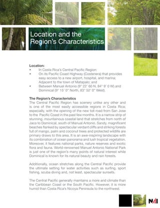 Location and the
Region’s Characteristics


Location:
•    In Costa Rica’s Central Pacific Region:
•    On its Pacific Coast Highway (Costenera) that provides
     easy access to a new airport, hospital, and marina;
     Adjacent to the town of Matapalo; and
•    Between Manuel Antonio (9° 22’ 60 N, 84° 9’ 0 W) and
     Dominical (9° 15’ 0” North, 83° 52’ 0” West).

The Region’s Characteristics
The Central Pacific Region has scenery unlike any other and
is one of the most easily accessible regions in Costa Rica;
especially, with the opening of the new toll road from San Jose
to the Pacific Coast in the past few months. It is a narrow strip of
stunning, mountainous coastal land that stretches from north of
Jaco to Dominical, south of Manual Antonio. Sandy, magnificent
beaches flanked by spectacular verdant cliffs and striking forests
full of mango, palm and coconut trees and protected wildlife are
primary draws to this area. It is an awe-inspiring landscape with
its combination of ocean panorama and lush tropical vegetation.
Moreover, it features national parks, nature reserves and exotic
flora and fauna. World-renowned Manuel Antonio National Park
is just one of the region’s many points of natural interest while
Dominical is known for its natural beauty and rain forests.

Additionally, ocean stretches along the Central Pacific provide
the ultimate setting for water activities such as surfing, sport
fishing, scuba diving and, not least, spectacular sunsets.

The Central Pacific generally maintains a more arid climate than
the Caribbean Coast or the South Pacific. However, it is more
humid than Costa Rica’s Nicoya Peninsula to the northwest.
 