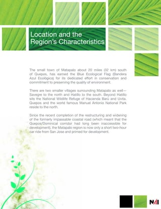 Location and the
Region’s Characteristics


The small town of Matapalo about 20 miles (32 km) south
of Quepos, has earned the Blue Ecological Flag (Bandera
Azul Ecológica) for its dedicated effort in conservation and
commitment to preserving the quality of environment.

There are two smaller villages surrounding Matapalo as well—
Savegre to the north and Hatillo to the south. Beyond Hatillo
sits the National Wildlife Refuge of Hacienda Barú and Uvita.
Quepos and the world famous Manuel Antonio National Park
reside to the north.

Since the recent completion of the restructuring and widening
of the formerly impassable coastal road (which meant that the
Quepos/Dominical corridor had long been inaccessible for
development), the Matapalo region is now only a short two-hour
car ride from San Jose and primed for development.
 