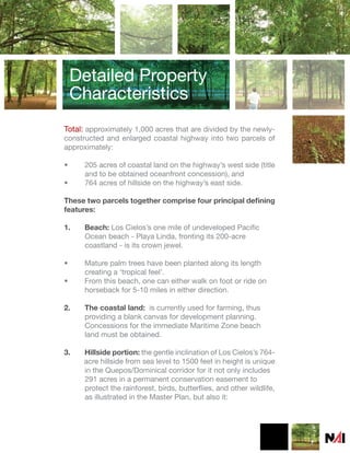 Detailed Property
    Characteristics
Total: approximately 1,000 acres that are divided by the newly-
constructed and enlarged coastal highway into two parcels of
approximately:

•     205 acres of coastal land on the highway’s west side (title
      and to be obtained oceanfront concession), and
•     764 acres of hillside on the highway’s east side.

These two parcels together comprise four principal defining
features:

1.    Beach: Los Cielos’s one mile of undeveloped Pacific
      Ocean beach - Playa Linda, fronting its 200-acre
      coastland - is its crown jewel.

•     Mature palm trees have been planted along its length
      creating a ‘tropical feel’.
•     From this beach, one can either walk on foot or ride on
      horseback for 5-10 miles in either direction.

2.    The coastal land: is currently used for farming, thus
      providing a blank canvas for development planning.
      Concessions for the immediate Maritime Zone beach
      land must be obtained.

3.   Hillside portion: the gentle inclination of Los Cielos’s 764-
     acre hillside from sea level to 1500 feet in height is unique
     in the Quepos/Dominical corridor for it not only includes
     291 acres in a permanent conservation easement to
     protect the rainforest, birds, butterflies, and other wildlife,
     as illustrated in the Master Plan, but also it:
 
