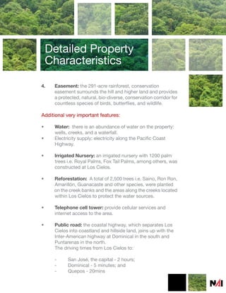 Detailed Property
    Characteristics

4.   Easement: the 291-acre rainforest, conservation
     easement surrounds the hill and higher land and provides
     a protected, natural, bio-diverse, conservation corridor for
     countless species of birds, butterflies, and wildlife.

Additional very important features:

•    Water: there is an abundance of water on the property:
     wells, creeks, and a waterfall.
•    Electricity supply: electricity along the Pacific Coast
     Highway.

•    Irrigated Nursery: an irrigated nursery with 1200 palm
     trees i.e. Royal Palms, Fox Tail Palms, among others, was
     constructed at Los Cielos.

•    Reforestation: A total of 2,500 trees i.e. Saino, Ron Ron,
     Amarillón, Guanacaste and other species, were planted
     on the creek banks and the areas along the creeks located
     within Los Cielos to protect the water sources.

•    Telephone cell tower: provide cellular services and
     internet access to the area.

•    Public road: the coastal highway, which separates Los
     Cielos into coastland and hillside land, joins up with the
     Inter-American highway at Dominical in the south and
     Puntarenas in the north.
     The driving times from Los Cielos to:

     -     San José, the capital - 2 hours;
     -     Dominical - 5 minutes; and
     -     Quepos - 20mins
 