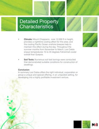 Detailed Property
    Characteristics

•     Climate: Mount Chapparro, over 12,000 ft in height,
      provides a nighttime cooling affect for this area; and
      the cooling Pacific Ocean onshore breezes help to
      maintain this effect during the day. Throughout the
      summer months from November to March, Los Cielos
      enjoys temperatures 15 to 20 degrees Fahrenheit cooler
      overall than Quepos.

•     Soil Tests: Numerous soil test borings were conducted
      that demonstrated suitable conditions for construction of
      dwellings.

Conclusion
In summary Los Cielos offers the right individual, corporation or
group a unique and special offering, in an unspoiled setting, for
developing into a highly profitable investment venture.
 