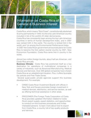 Information on Costa Rica of
General & Business Interest

Costa Rica, which means “Rich Coast”, constitutionally abolished
its army permanently in 1949. It is the only Latin American country
included in list of the world’s 22 older democracies.
Costa Rica has consistently been among the top Latin American
countries in terms of Human Development Index, and in 2007
was ranked 54th in the world. The country is ranked 3rd in the
world, and 1st among the Environmental Performance Index.
 In 2007 the Costa Rican government announced plans for Costa
Rica to become the first carbon-neutral country by 2021. New
Economics Foundation, Costa Rica ranks first in country in the
world.

Almost two million foreign tourists, about half are American, visit
Costa Rica annually.
Business Climate: Costa Rica has positioned itself as a key
destination for operations of multinational companies in a
variety of industries, such as Advanced Manufacturing, Medical
Devices and Services. Over 200 global companies have chosen
Costa Rica as an establishment location. Plus, it offers favorable
tax policies and Free Trade Zones.
 Several quasi-public private agencies support this business
development. For example:

•     CINDE Costa Rican Investment Board) with offices in
      New York and Escazú promotes foreign investment in
      medical devices, electronics, and service sectors, as well
      as offering technical assistance in other areas.

•     PROCOMER (The Foreign Trade Corporation of Costa
      Rica) provides updated information related to Costa
      Rica’s export supply, export statistics, and opportunities
      to conduct on-line business procedures and invites
      interested persons to learn more about how to export
      from Costa Rica, a country full of top-quality products
      and services.
 