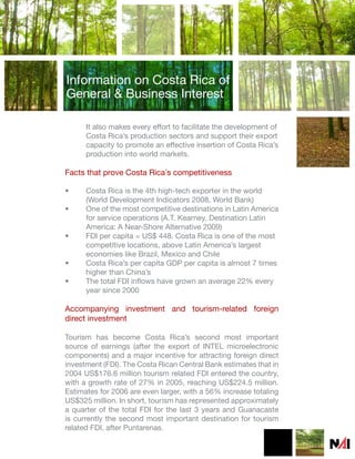 Information on Costa Rica of
General & Business Interest

      It also makes every effort to facilitate the development of
      Costa Rica’s production sectors and support their export
      capacity to promote an effective insertion of Costa Rica’s
      production into world markets.

Facts that prove Costa Rica´s competitiveness

•     Costa Rica is the 4th high-tech exporter in the world
      (World Development Indicators 2008, World Bank)
•     One of the most competitive destinations in Latin America
      for service operations (A.T. Kearney, Destination Latin
      America: A Near-Shore Alternative 2009)
•     FDI per capita = US$ 448. Costa Rica is one of the most
      competitive locations, above Latin America’s largest
      economies like Brazil, Mexico and Chile
•     Costa Rica’s per capita GDP per capita is almost 7 times
      higher than China’s
•     The total FDI inflows have grown an average 22% every
      year since 2000

Accompanying investment and tourism-related foreign
direct investment

Tourism has become Costa Rica’s second most important
source of earnings (after the export of INTEL microelectronic
components) and a major incentive for attracting foreign direct
investment (FDI). The Costa Rican Central Bank estimates that in
2004 US$176.6 million tourism related FDI entered the country,
with a growth rate of 27% in 2005, reaching US$224.5 million.
Estimates for 2006 are even larger, with a 56% increase totaling
US$325 million. In short, tourism has represented approximately
a quarter of the total FDI for the last 3 years and Guanacaste
is currently the second most important destination for tourism
related FDI, after Puntarenas.
 