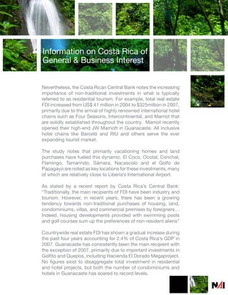 Information on Costa Rica of
General & Business Interest


Nevertheless, the Costa Rican Central Bank notes the increasing
importance of non-traditional investments in what is typically
referred to as residential tourism. For example, total real estate
FDI increased from US$ 41 million in 2004 to $325million in 2007,
primarily due to the arrival of highly renowned international hotel
chains such as Four Seasons, Intercontinental, and Marriot that
are solidly established throughout the country. Marriot recently
opened their high-end JW Marriott in Guanacaste. All inclusive
hotel chains like Barceló and RIU and others serve the ever
expanding tourist market.

The study notes that primarily vacationing homes and land
purchases have fueled this dynamic. El Coco, Ocotal, Conchal,
Flamingo, Tamarindo, Sámara, Nacascolo and el Golfo de
Papagayo are noted as key locations for these investments, many
of which are relatively close to Liberia’s International Airport.

As stated by a recent report by Costa Rica’s Central Bank:
“Traditionally, the main recipients of FDI have been industry and
tourism. However, in recent years, there has been a growing
tendency towards non-traditional purchases of housing, land,
condominiums, villas, and commercial premises by foreigners…
Indeed, housing developments provided with swimming pools
and golf courses sum up the preferences of non-resident aliens”

Countrywide real estate FDI has shown a gradual increase during
the past four years accounting for 2.4% of Costa Rica’s GDP in
2007. Guanacaste has consistently been the main recipient with
the exception of 2007, primarily due to important investments in
Golfito and Quepos, including Hacienda El Dorado Megaproject.
No figures exist to disaggregate total investment in residential
and hotel projects, but both the number of condominiums and
hotels in Guanacaste has soared to record levels.
 