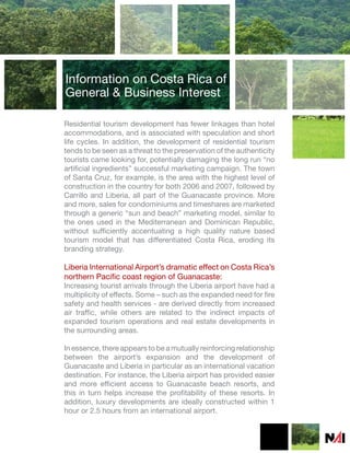 Information on Costa Rica of
General & Business Interest

Residential tourism development has fewer linkages than hotel
accommodations, and is associated with speculation and short
life cycles. In addition, the development of residential tourism
tends to be seen as a threat to the preservation of the authenticity
tourists came looking for, potentially damaging the long run “no
artificial ingredients” successful marketing campaign. The town
of Santa Cruz, for example, is the area with the highest level of
construction in the country for both 2006 and 2007, followed by
Carrillo and Liberia, all part of the Guanacaste province. More
and more, sales for condominiums and timeshares are marketed
through a generic “sun and beach” marketing model, similar to
the ones used in the Mediterranean and Dominican Republic,
without sufficiently accentuating a high quality nature based
tourism model that has differentiated Costa Rica, eroding its
branding strategy.

Liberia International Airport’s dramatic effect on Costa Rica’s
northern Pacific coast region of Guanacaste:
Increasing tourist arrivals through the Liberia airport have had a
multiplicity of effects. Some – such as the expanded need for fire
safety and health services - are derived directly from increased
air traffic, while others are related to the indirect impacts of
expanded tourism operations and real estate developments in
the surrounding areas.

In essence, there appears to be a mutually reinforcing relationship
between the airport’s expansion and the development of
Guanacaste and Liberia in particular as an international vacation
destination. For instance, the Liberia airport has provided easier
and more efficient access to Guanacaste beach resorts, and
this in turn helps increase the profitability of these resorts. In
addition, luxury developments are ideally constructed within 1
hour or 2.5 hours from an international airport.
 