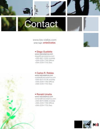 Contact
 www.los-cielos.com
 enter login: enter2cielos




  • Diego Ouellette
  www.naicostarica.com
  diego@naicostarica.com
  +506-8821-5265 (mobile)
  +506-2228-7760 (0ffice)
  +506-2228-7753 (fax)




  • Carlos R. Robles
  www.naicostarica.com
  crobles@naicostarica.com
  +506-8375-9138 (mobile)
  +506-2228-7760 (0ffice)
  +506-2228-7753 (fax)




  • Ronald Umaña
  www.naicostarica.com
  rumana@naicostarica.com
  +506-8878-9988 (mobile)
  +506-2228-7760 (0ffice)
  +506-2228-7753 (fax)
 
