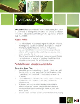 Investment Proposal

NAI Costa Rica is retained as the exclusive advisor by the Owner
of Los Cielos to arrange the sale of its fee simple and beach
concession interest to qualified buyers for a purchase price of
US$ 40,500,000.

Investor Profile:

•     An international investor seeking to diversify his financial
      holdings into a stable investment during these times of
      financial uncertainties and currency fluctuations.
•     An up-market hotel or condominium developer having
      clients with environmental sensitivity or a craving for a
      more peaceful life; or
•     Part of a corporate or individual investor group or hedge
      fund attracted to an area of consistent stability with a
      growing presence on the world tourism stage.

Points to Consider - attractions and attributes

General to Costa Rica
•    Costa Rica provides safety and stability –no army – and
     has recently become part of the Central American Free
     Trade Association with the United States of America
     (CAFTA).
•    Thus opening up the telecommunications and insurance
     market to both competition and sector investment
     opportunities.
•    Costa Rica continues to attract both international
     corporations and smaller companies because of its
     educated workforce, lower wage structure, and free
     trade zones.
•    Health care is excellent and the government is encouraging
 