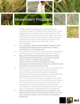 Investment Proposal

    Health Tourism by creating bills offering attractive
    investment benefits to health-related businesses. Private
    hospitals such as Cima in San Jose provide first class
    health care for a fraction of the cost of health care in the
    United States of America and Europe. Medical tourists
    typically recuperate in resort hotels such as the 5-star
    Intercontinental Hotel which is located next to
    Cima Hospital.
•   An increasingly affluent local population leads to more
    sophisticated shopping malls, restaurants, theaters,
    and other forms of entertainment.
•   In Costa Rica, the cost of living for Americans, Canadians,
    and Europeans is comparatively lower than at home.
•   Many United States and Canadian residents nearing
    retirement age find Costa Rica a safe and enjoyable
    haven in which to retire for they perceive
    Costa Rica as a country encompassing a more
    ecologically protected environment and a simpler life-style
    than those in other areas of the world.
•   Tourism, which began in earnest in 1987, has become one
    of Costa Rica’s fastest growing economic sectors.
    Since 1999 tourism has been earning more foreign
    exchange than bananas, pineapples and coffee combined.
    National parks and protected areas cover about
    24% of the country’s land area: the largest in the world
    as a percentage of the country’s territory. As eco-tourism
    has flourished, these areas provide Costa Rica’s main
    competitive advantage by enabling tourists to take
    advantage of unspoiled tropical jungles and forest areas;
    many of which are in close proximity to the beaches.
•   Many 5-star hotels and resorts like Four Seasons, JW
    Marriott, Hilton Hotels, Intercontinental Hotels, and other
    major hotel and resorts chains, are found throughout
    Costa Rica.
 