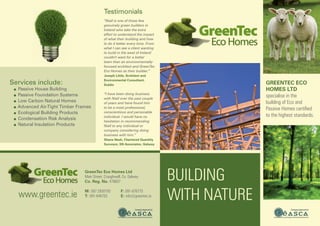 Building
with nature
GreenTec Eco
Homes Ltd
specialise in the
building of Eco and
Passive Homes certified
to the highest standards.
“Niall is one of those few
genuinely green builders in
Ireland who take the extra
effort to understand the impact
of what their building and how
to do it better every time. From
what I can see a client wanting
to build in the west of Ireland
couldn’t want for a better
team than an environmentally-
focused architect and GreenTec
Eco Homes as their builder.”
Joseph Little, Architect and
Environmental Consultant,
Dublin
“I have been doing business
with Niall over the past couple
of years and have found him
to be a most professional,
conscientious and personable
individual. I would have no
hesitation in recommending
Niall to any individual or
company considering doing
business with him.”
Shane Nash, Chartered Quantity
Surveyor, SN Associates, Galway
Testimonials
www.greentec.ie
GreenTec Eco Homes Ltd
Main Street, Craughwell, Co. Galway.
Co. Reg. No. 479607
M: 087 2930793
T: 091-846703
F: 091-876775
E: info@greentec.ie
Services include:
● Passive House Building
● Passive Foundation Systems
● Low Carbon Natural Homes
● Advanced Air-Tight Timber Frames
● Ecological Building Products
● Condensation Risk Analysis
● Natural Insulation Products
 