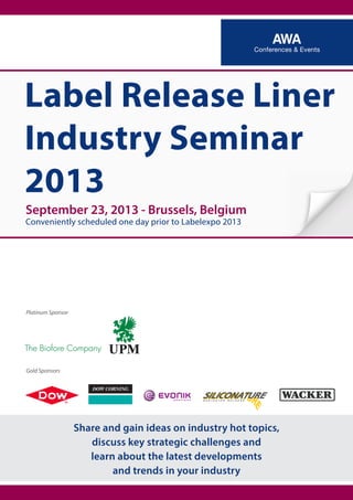 September 23, 2013 - Brussels, Belgium
Conveniently scheduled one day prior to Labelexpo 2013
Label Release Liner
Industry Seminar
2013
Platinum Sponsor
Gold Sponsors
Share and gain ideas on industry hot topics,
discuss key strategic challenges and
learn about the latest developments
and trends in your industry
 