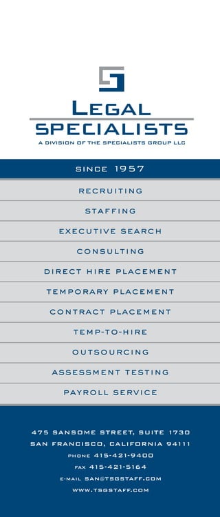 the tsg difference
recruiting
staffing
executive search
consulting
direct hire placement
temporary placement
contract placement
temp-to-hire
outsourcing
assessment testing
payroll service
since 1957
475 SANSOME STREET, SUITE 1730
SAN FRANCISCO, CALIFORNIA 94111
PHONE 415-421-9400
FAX 415-421-5164
E-MAIL san@tsgstaff.com
www.tsgstaff.com
Legal Specialists, a division of The Specialists Group, LLC shall have
earned a placement fee payable by Client for each person referred by
Legal Specialists and hired by Client within one (1) year of the date of
referral who satisfies the applicable trial period set forth in this brochure.
Legal Specialists shall have earned a placement fee payable by Client
even where the person referred by Legal Specialists to Client is
subsequently referred by Client to, and hired within one (1) year of the
date of referral by, an associated or subsidiary company or a mere
acquaintance of Client, and said person satisfies the applicable trial
period set forth in this brochure.
A placement fee earned by Legal Specialists shall not be adversely
affected even if:
A) the person referred by Legal Specialists is hired for a position
other than the position for which said person was originally referred
by Legal Specialists;
B) the person referred by Legal Specialists is subsequently referred
by another service and Client hires said person, regardless of the
position for which hired;
C) the Client advertises the position and the person referred by
Legal Specialists subsequently responds to the advertisement and
is hired by Client for that or another position;
D) subsequent to receiving the referral from Legal Specialists, the
Client discovers an application or resume in the Client's files for
the person referred by Legal Specialists;
E) at any time within one (1) year of the date of referral, the person
referred by Legal Specialists contacts Client and expresses a
continuing interest; and/or
F) Legal Specialists is not the direct cause of Client hiring the
person referred by Legal Specialists.
The amount of the placement fee earned by Legal Specialists, for which
a trial period is applicable, shall be calculated pursuant to the fee schedule
set forth in this brochure, and shall be due and payable no later than the
final day of the applicable trial period.
For each Legal Specialists temporary employee directly hired by Client,
Legal Specialists shall have earned a placement fee immediately due and
payable by Client, and there shall be no trial period. The amount of the
placement fee earned by Legal Specialists shall be calculated pursuant
to the fee schedule set forth in this brochure, and shall be due and payable
on the date the temporary employee is hired.
If Client fails to immediately pay amounts due and Legal Specialists retains
an attorney to assist collecting amounts due, Client shall pay Legal
Specialists a reasonable attorney's fee for services associated with
collecting amounts due and Client shall reimburse expenses incurred by
Legal Specialists in collecting amounts due.
On all amounts past due and owing, Client shall pay interest at the rate
of 11/2% per month.
Should Legal Specialists and Client agree to change or modify any
term or condition specified in this brochure, the remaining terms and
conditions shall continue to govern their rights and responsibilities.
For each person on whom Legal Specialists has earned a placement fee,
for a period of one year from the date said person is hired, Legal Specialists
shall not recruit said person; provided, however, that at the time said fee
became due and payable, Client shall have immediately paid said fee.
Client's receipt of any referral from Legal Specialists, whether by telephone,
hand-delivery, mail, fax, e-mail or otherwise, shall constitute Client's
acceptance of the terms and conditions in this brochure, and these terms
and conditions shall be applicable for all referrals.
terms & conditions
1
 