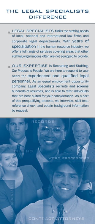 Assessment Testing for administrative and
clerical positions is an important part of the
selection process. Legal Specialists uses Qwiz
software, among other tests, to evaluate skills. As
part of our usual screening, we can provide
application software, typing, ten-key, accounting,
spelling, and grammar tests for candidates we refer,
at no charge. If you would like to test individuals
from your own recruiting efforts, this service is
available at a minimal cost.
Our Temporary Division is widely recognized as
efficient and timely in response to the needs of our
clients. We furnish temporary employees on our
payroll for short or long-term assignments at
competitive billing rates.
accountants
administrative
attorneys
billing
case assistants
executive support
In addition, we furnish human resources, and
management-level temporary personnel. We also
provide temporaries for Contract and Temp-to-Hire
Assignments. If you are interested in utilizing our
payroll service for temporaries, contact one of our
consultants for a billing rate. Our billing rates are
contingent on the specific requirements of an
assignment. Our rates include all costs associated
with payroll, taxes and insurance.
temporary staffing
testing
it / technical
legal secretaries
paralegals
receptionists
support staff
word processing
the legal specialists
difference
LEGAL SPECIALISTS fulfills the staffing needs
of local, national and international law firms and
corporate legal departments. With years of
specialization in the human resource industry, we
offer a full range of services covering areas that other
staffing organizations often are not equipped to provide.
OUR EXPERTISE is Recruiting and Staffing.
Our Product is People. We are here to respond to your
need for experienced and qualified legal
personnel. As an equal employment opportunity
company, Legal Specialists recruits and screens
hundreds of resumes, and is able to refer individuals
that are best suited for your consideration. As a part
of this prequalifying process, we interview, skill test,
reference check, and obtain background information
by request.
2
 